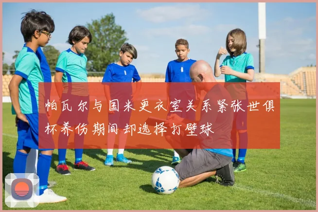 帕瓦尔与国米更衣室关系紧张世俱杯养伤期间却选择打壁球