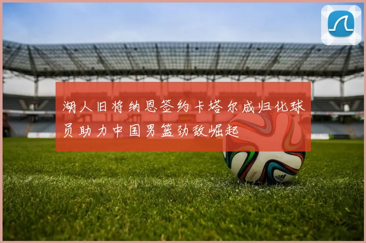 湖人旧将纳恩签约卡塔尔成归化球员助力中国男篮劲敌崛起