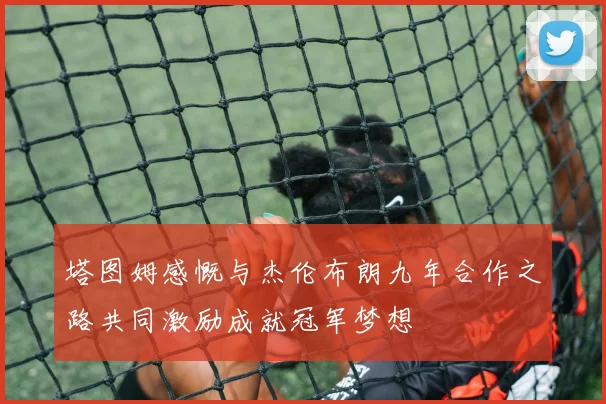 塔图姆感慨与杰伦布朗九年合作之路共同激励成就冠军梦想