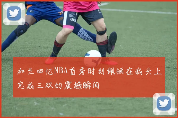加兰回忆NBA首秀时刻佩顿在我头上完成三双的震撼瞬间