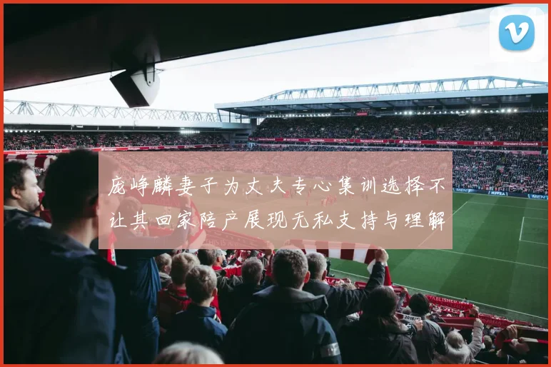 庞峥麟妻子为丈夫专心集训选择不让其回家陪产展现无私支持与理解