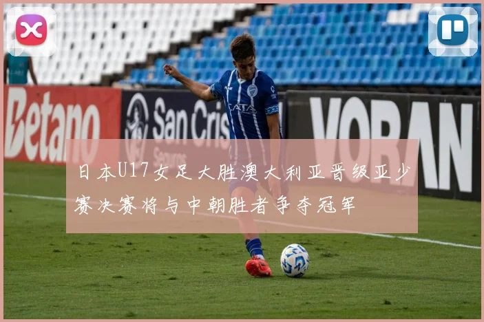 日本U17女足大胜澳大利亚晋级亚少赛决赛将与中朝胜者争夺冠军
