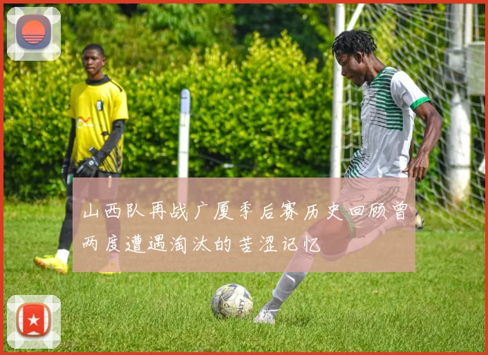 山西队再战广厦季后赛历史回顾曾两度遭遇淘汰的苦涩记忆