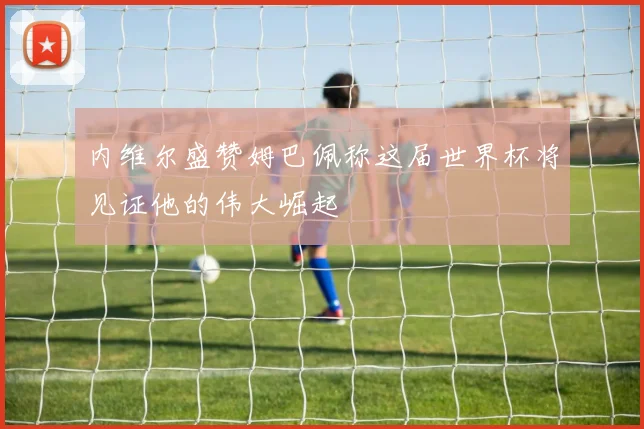 内维尔盛赞姆巴佩称这届世界杯将见证他的伟大崛起