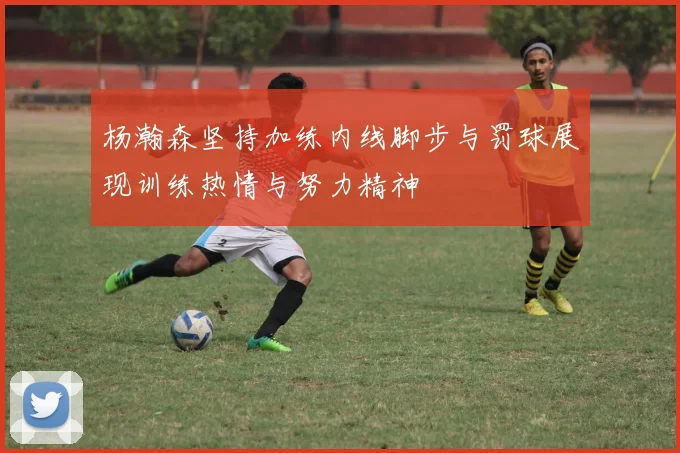 杨瀚森坚持加练内线脚步与罚球展现训练热情与努力精神
