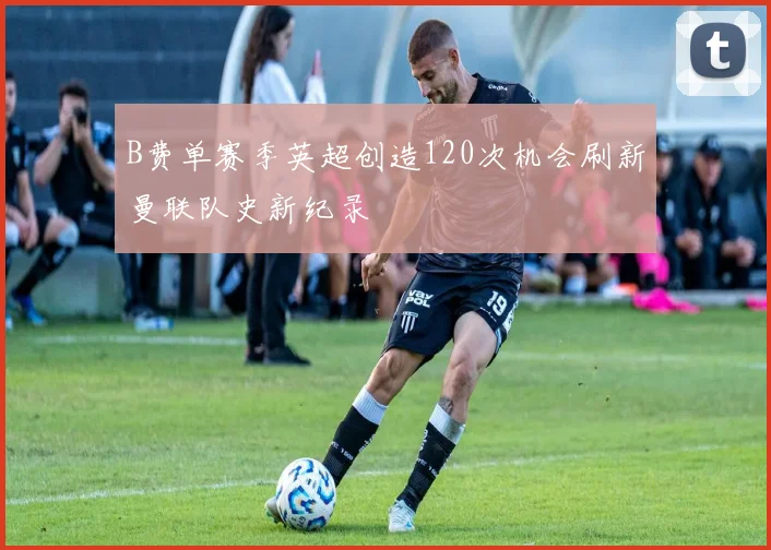 B费单赛季英超创造120次机会刷新曼联队史新纪录