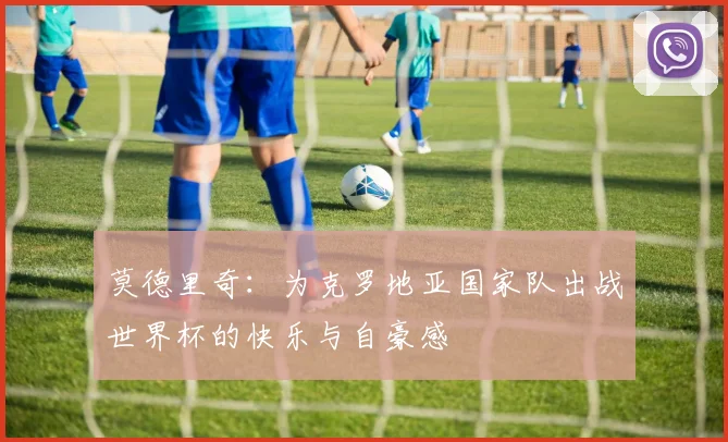 莫德里奇：为克罗地亚国家队出战世界杯的快乐与自豪感