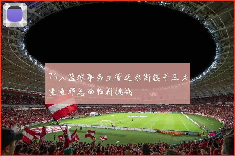 76人篮球事务主管迈尔斯接手压力重重邓总面临新挑战