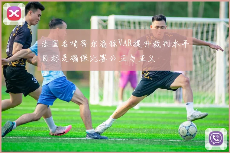 法国名哨蒂尔潘称VAR提升裁判水平目标是确保比赛公正与正义
