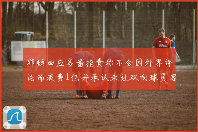 邓顿回应吝啬指责称不会因外界评论而浪费1亿并承认未让双向球员客场是失误