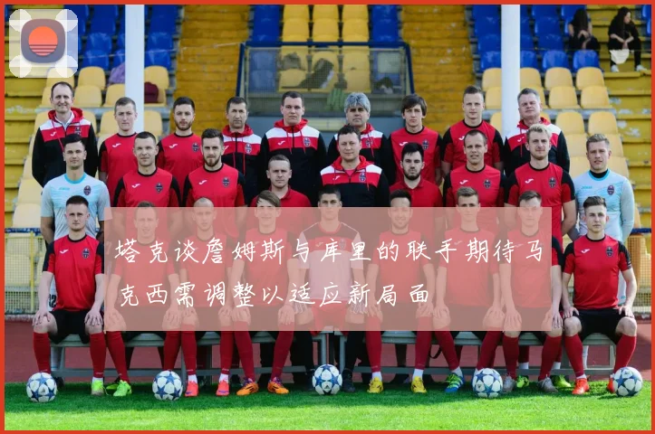 塔克谈詹姆斯与库里的联手期待马克西需调整以适应新局面