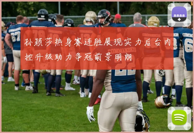 孙颖莎热身赛连胜展现实力后台内控升级助力争冠前景明朗